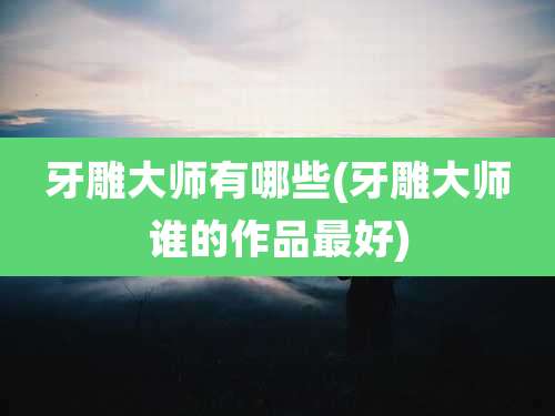 牙雕大师有哪些(牙雕大师谁的作品最好)