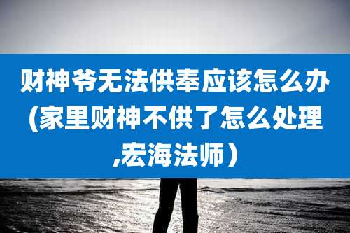 财神爷无法供奉应该怎么办(家里财神不供了怎么处理,宏海法师)