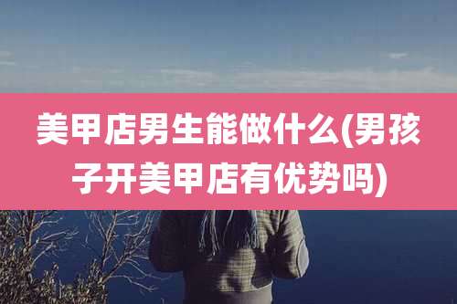 美甲店男生能做什么(男孩子开美甲店有优势吗)