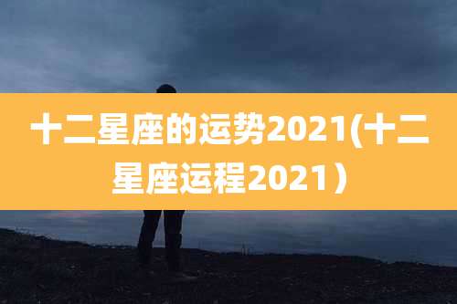 十二星座的运势2021(十二星座运程2021)