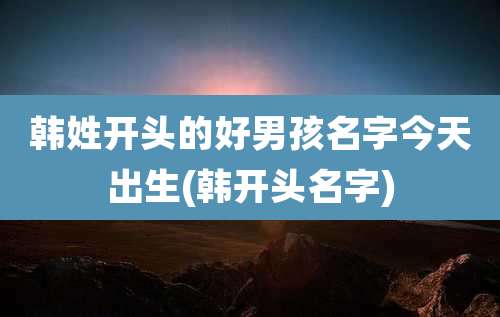 韩姓开头的好男孩名字今天出生(韩开头名字)
