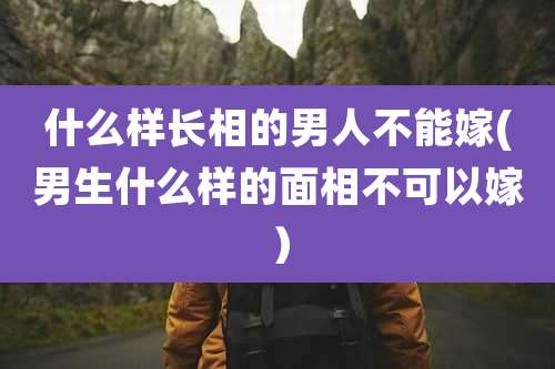 什么样长相的男人不能嫁(男生什么样的面相不可以嫁)