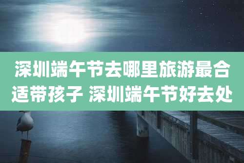深圳端午节去哪里旅游最合适带孩子 深圳端午节好去处