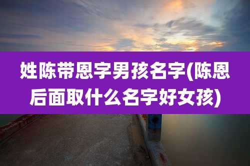 姓陈带恩字男孩名字(陈恩后面取什么名字好女孩)