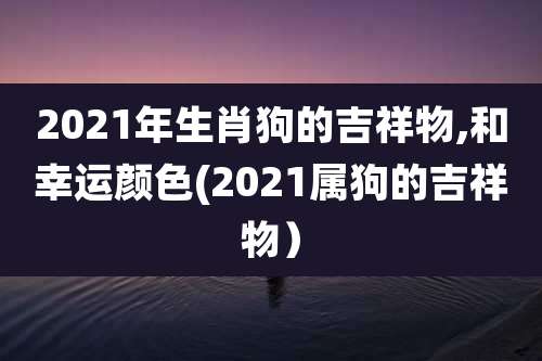 2021年生肖狗的吉祥物,和幸运颜色(2021属狗的吉祥物)