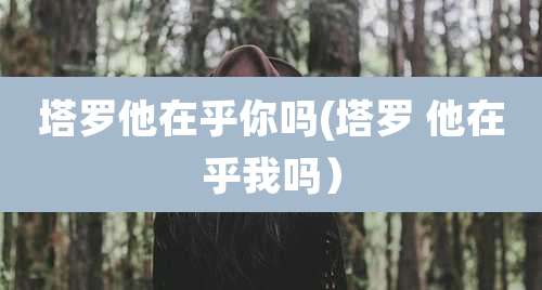 塔罗他在乎你吗(塔罗 他在乎我吗）