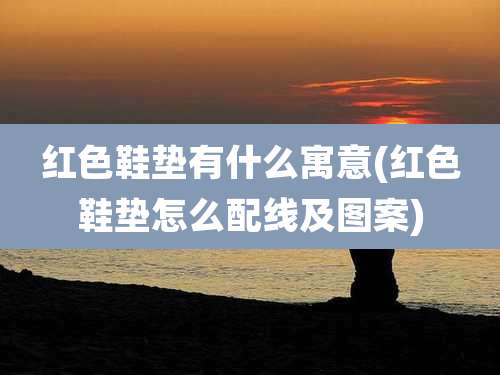 红色鞋垫有什么寓意(红色鞋垫怎么配线及图案)