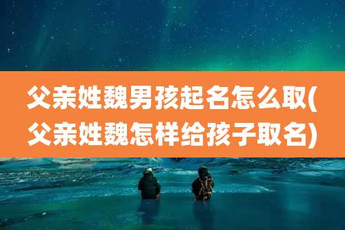 父亲姓魏男孩起名怎么取(父亲姓魏怎样给孩子取名)