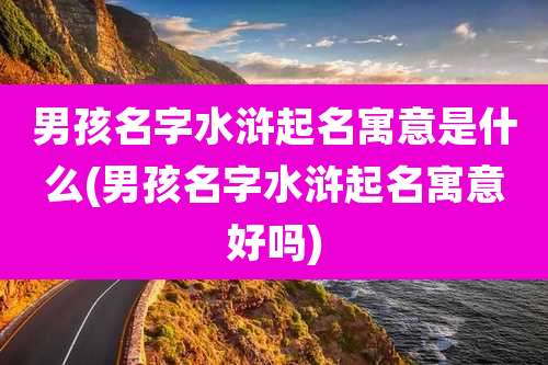 男孩名字水浒起名寓意是什么(男孩名字水浒起名寓意好吗)