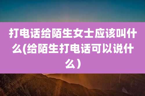 打电话给陌生女士应该叫什么(给陌生打电话可以说什么）