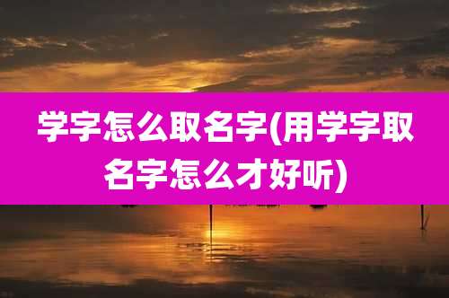 学字怎么取名字(用学字取名字怎么才好听)
