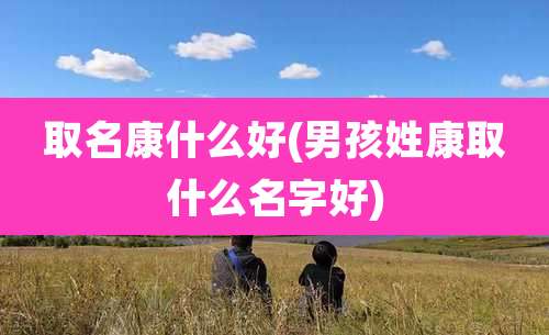 取名康什么好(男孩姓康取什么名字好)