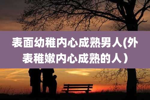 表面幼稚内心成熟男人(外表稚嫩内心成熟的人)