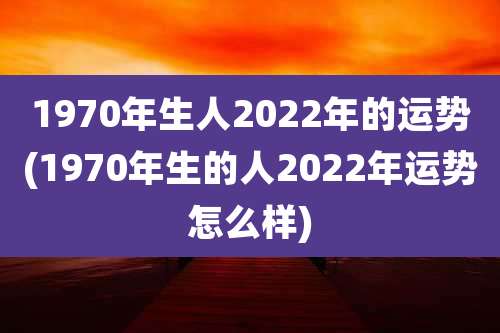 1970年生人2022年的运势(1970年生的人2022年运势怎么样)