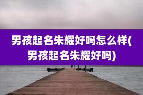 男孩起名朱耀好吗怎么样(男孩起名朱耀好吗)