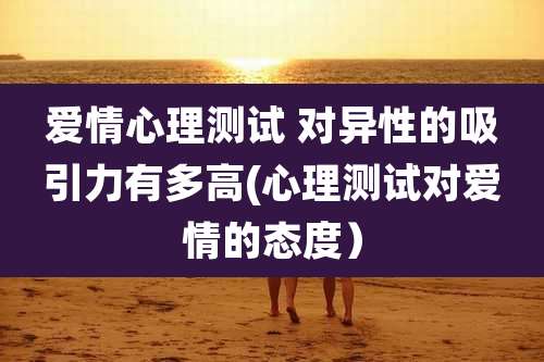 爱情心理测试 对异性的吸引力有多高(心理测试对爱情的态度)