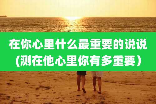 在你心里什么最重要的说说(测在他心里你有多重要)