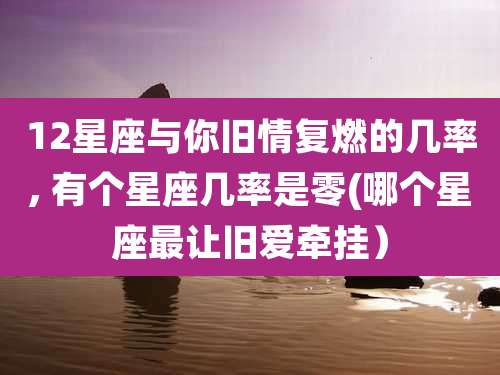 12星座与你旧情复燃的几率, 有个星座几率是零(哪个星座最让旧爱牵挂)