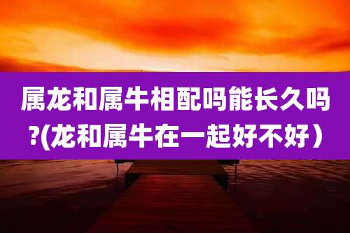 属龙和属牛相配吗能长久吗?(龙和属牛在一起好不好)