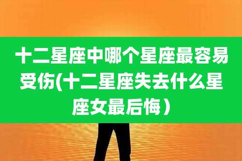 十二星座中哪个星座最容易受伤(十二星座失去什么星座女最后悔）