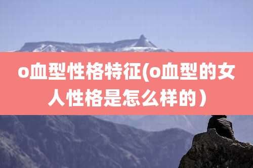 o血型性格特征(o血型的女人性格是怎么样的)