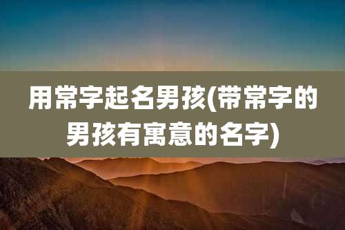 用常字起名男孩(带常字的男孩有寓意的名字)