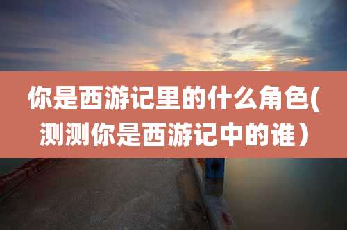 你是西游记里的什么角色(测测你是西游记中的谁）