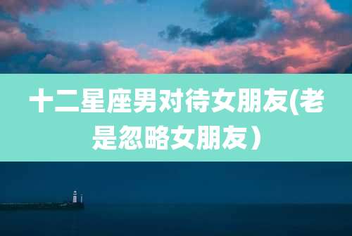 十二星座男对待女朋友(老是忽略女朋友)