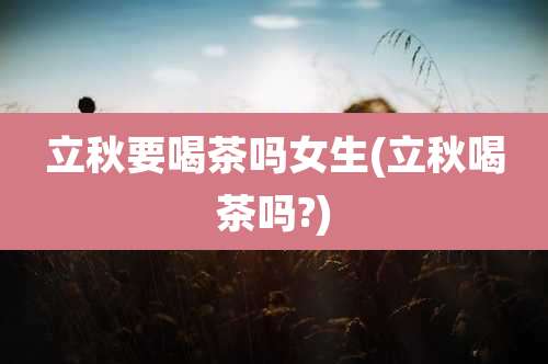 立秋要喝茶吗女生(立秋喝茶吗?)