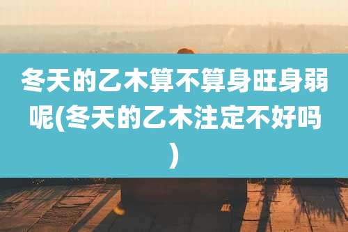 冬天的乙木算不算身旺身弱呢(冬天的乙木注定不好吗)