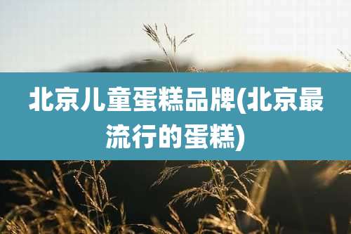 北京儿童蛋糕品牌(北京最流行的蛋糕)