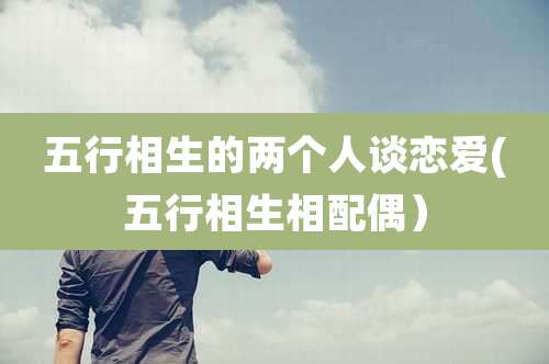 五行相生的两个人谈恋爱(五行相生相配偶）