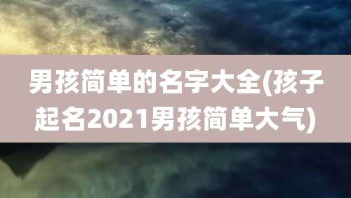 男孩简单的名字大全(孩子起名2021男孩简单大气)