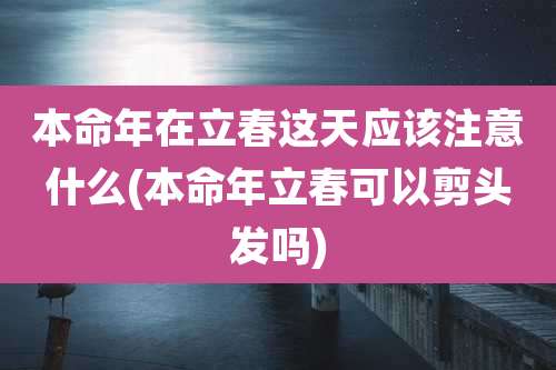 本命年在立春这天应该注意什么(本命年立春可以剪头发吗)