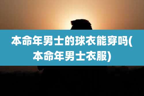 本命年男士的球衣能穿吗(本命年男士衣服)