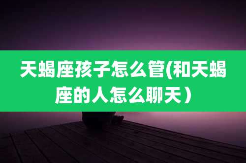 天蝎座孩子怎么管(和天蝎座的人怎么聊天）