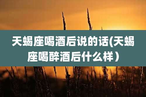 天蝎座喝酒后说的话(天蝎座喝醉酒后什么样）