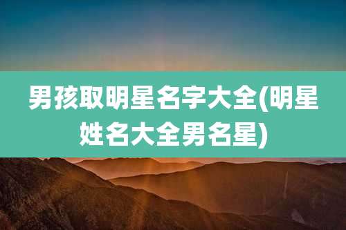 男孩取明星名字大全(明星姓名大全男名星)
