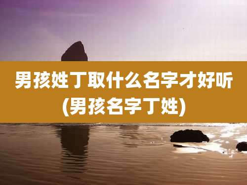 男孩姓丁取什么名字才好听(男孩名字丁姓)