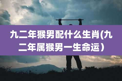 九二年猴男配什么生肖(九二年属猴男一生命运)