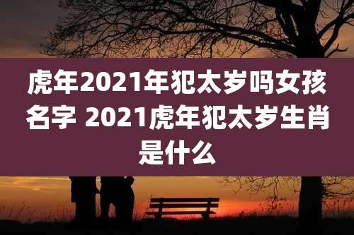 虎年2021年犯太岁吗女孩名字 2021虎年犯太岁生肖是什么