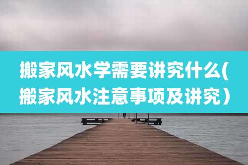 搬家风水学需要讲究什么(搬家风水注意事项及讲究）