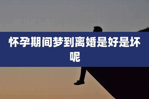 怀孕期间梦到离婚是好是坏呢