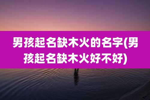 男孩起名缺木火的名字(男孩起名缺木火好不好)