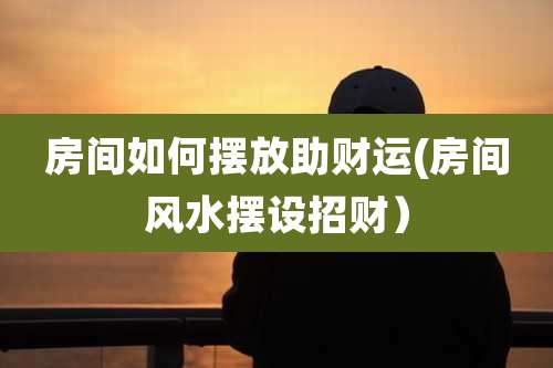 房间如何摆放助财运(房间风水摆设招财)