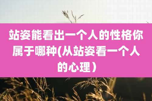 站姿能看出一个人的性格你属于哪种(从站姿看一个人的心理)
