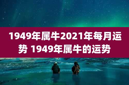 1949年属牛2021年每月运势 1949年属牛的运势