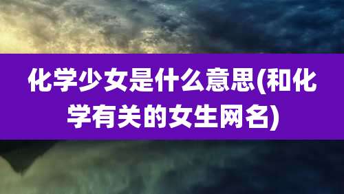 化学少女是什么意思(和化学有关的女生网名)