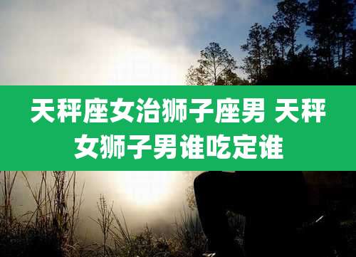 天秤座女治狮子座男 天秤女狮子男谁吃定谁