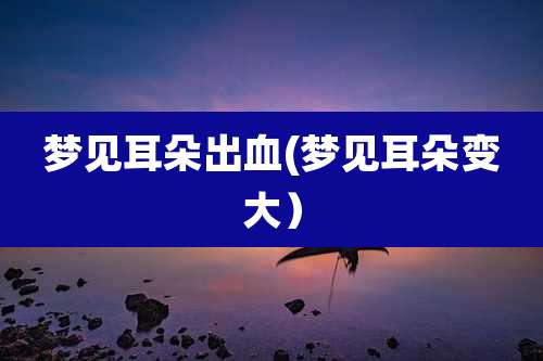 梦见耳朵出血(梦见耳朵变大）